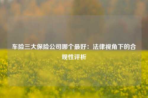 车险三大保险公司哪个最好：法律视角下的合规性评析