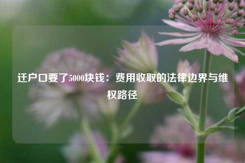 迁户口要了5000块钱:费用收取的法律边界与维权路径